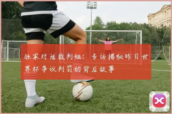 独家对话裁判组:专访揭秘昨日世界杯争议判罚的背后故事