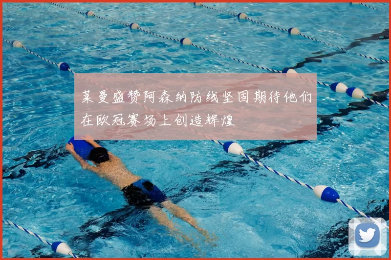 莱曼盛赞阿森纳防线坚固期待他们在欧冠赛场上创造辉煌