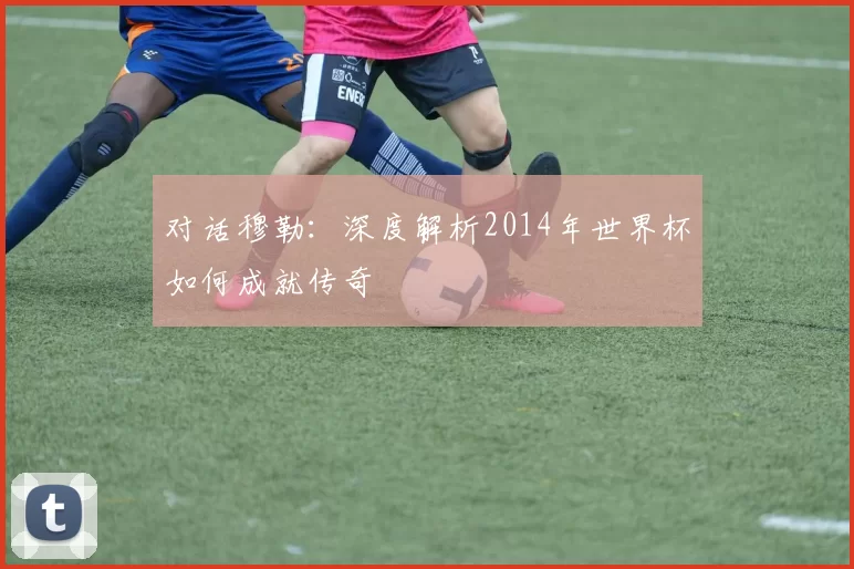 对话穆勒:深度解析2014年世界杯如何成就传奇