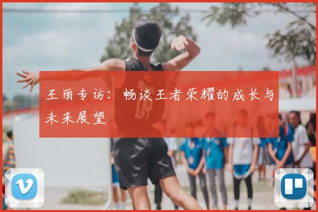 王丽专访：畅谈王者荣耀的成长与未来展望