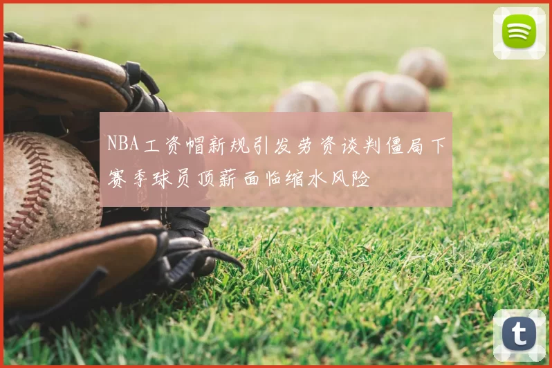 NBA工资帽新规引发劳资谈判僵局下赛季球员顶薪面临缩水风险