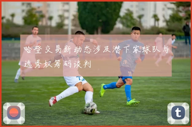 哈登交易新动态涉及潜下家球队与选秀权筹码谈判