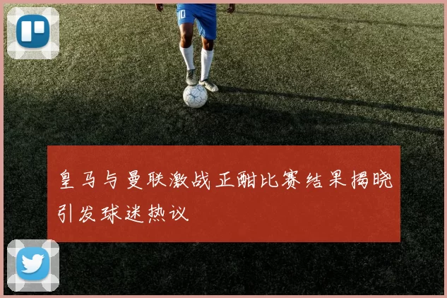 皇马与曼联激战正酣比赛结果揭晓引发球迷热议