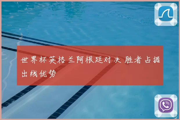 世界杯英格兰阿根廷对决 胜者占据出线优势