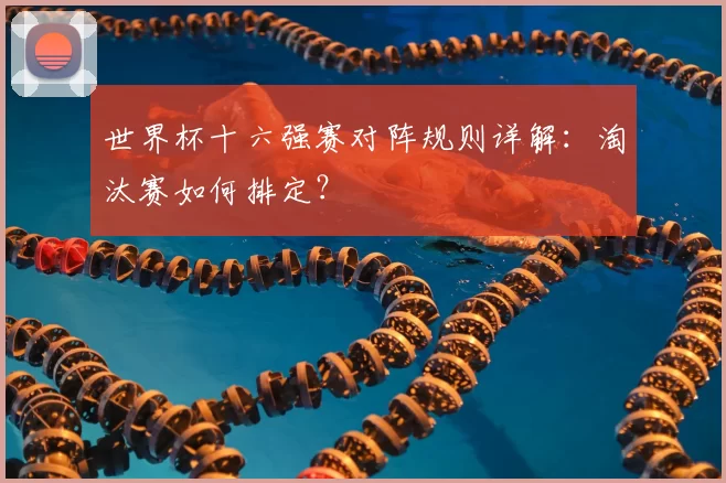 世界杯十六强赛对阵规则详解：淘汰赛如何排定？