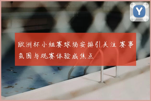 欧洲杯小组赛球场安排引关注 赛事氛围与观赛体验成焦点