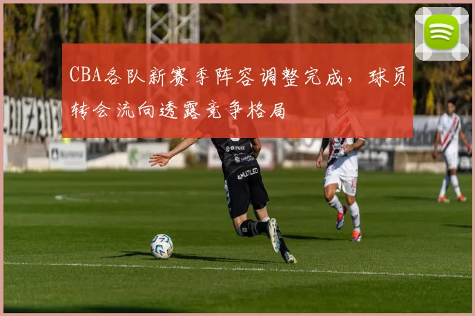 CBA各队新赛季阵容调整完成,球员转会流向透露竞争格局