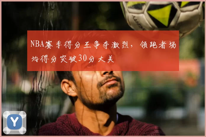 NBA赛季得分王争夺激烈,领跑者场均得分突破30分大关