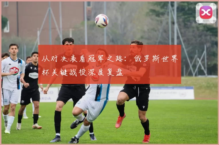 从对决表看冠军之路：俄罗斯世界杯关键战役深度复盘