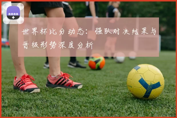 世界杯比分动态：强队对决结果与晋级形势深度分析