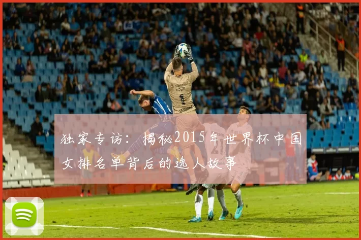独家专访：揭秘2015年世界杯中国女排名单背后的选人故事