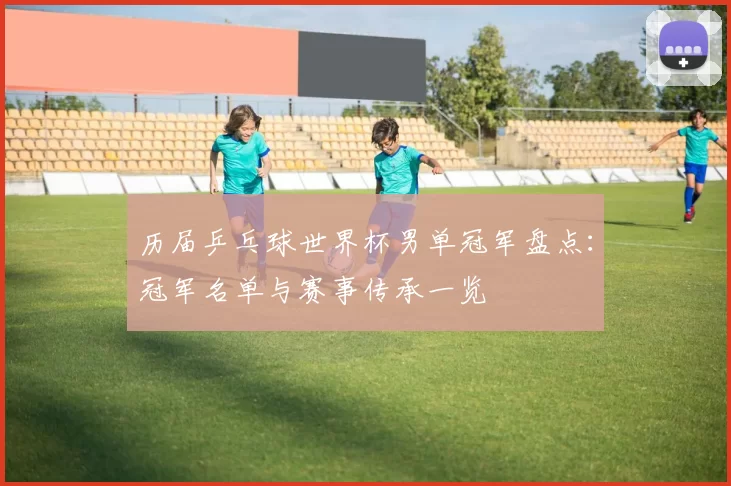 历届乒乓球世界杯男单冠军盘点：冠军名单与赛事传承一览