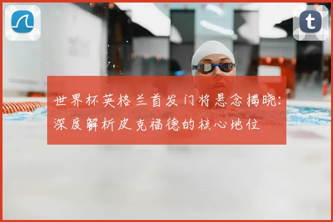 世界杯英格兰首发门将悬念揭晓：深度解析皮克福德的核心地位