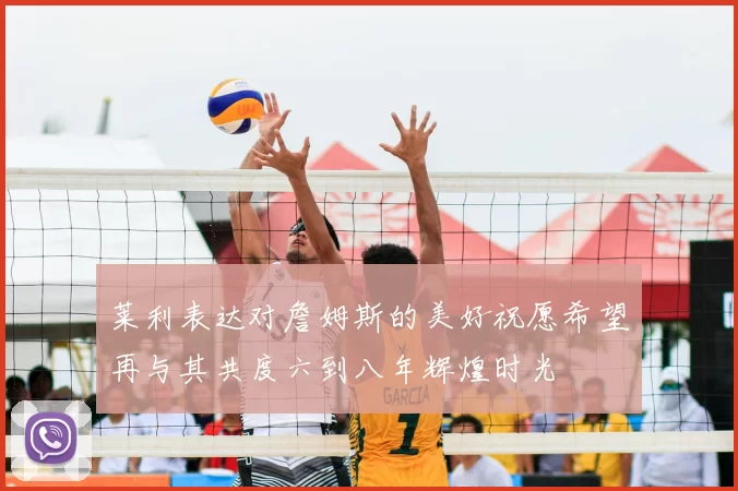 莱利表达对詹姆斯的美好祝愿希望再与其共度六到八年辉煌时光
