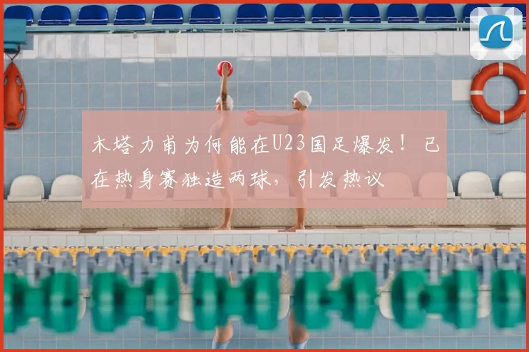 木塔力甫为何能在U23国足爆发！已在热身赛独造两球，引发热议