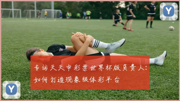 专访天天中彩票世界杯版负责人：如何打造现象级体彩平台