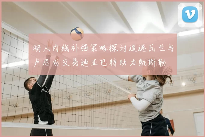 湖人内线补强策略探讨追逐瓦兰与卢尼或交易迪亚巴特助力凯斯勒