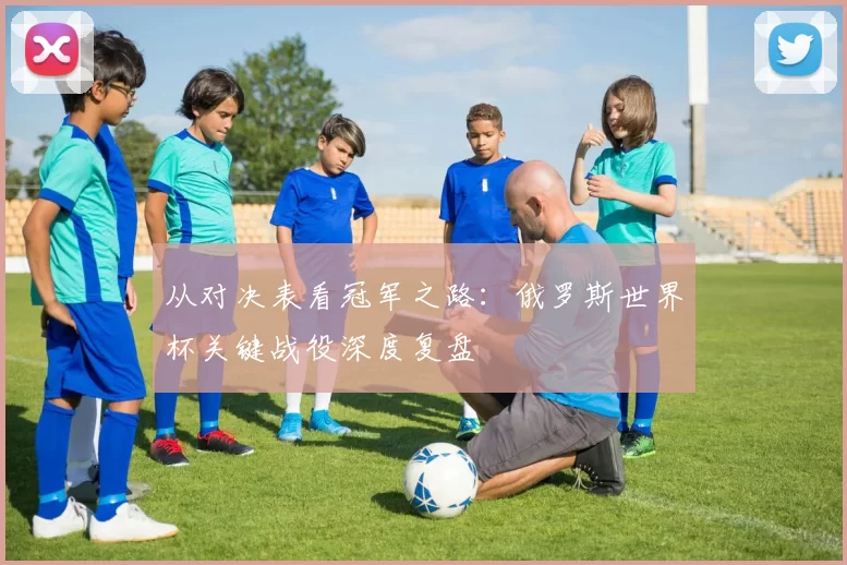 从对决表看冠军之路：俄罗斯世界杯关键战役深度复盘