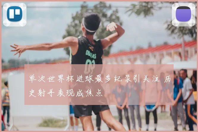 单次世界杯进球最多纪录引关注 历史射手表现成焦点