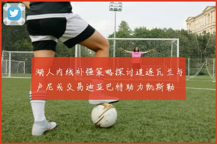 湖人内线补强策略探讨追逐瓦兰与卢尼或交易迪亚巴特助力凯斯勒