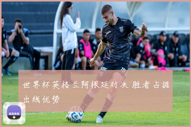 世界杯英格兰阿根廷对决 胜者占据出线优势