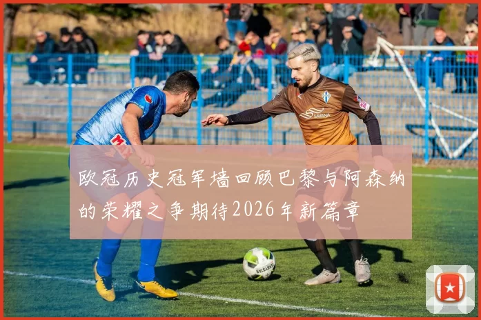 欧冠历史冠军墙回顾巴黎与阿森纳的荣耀之争期待2026年新篇章