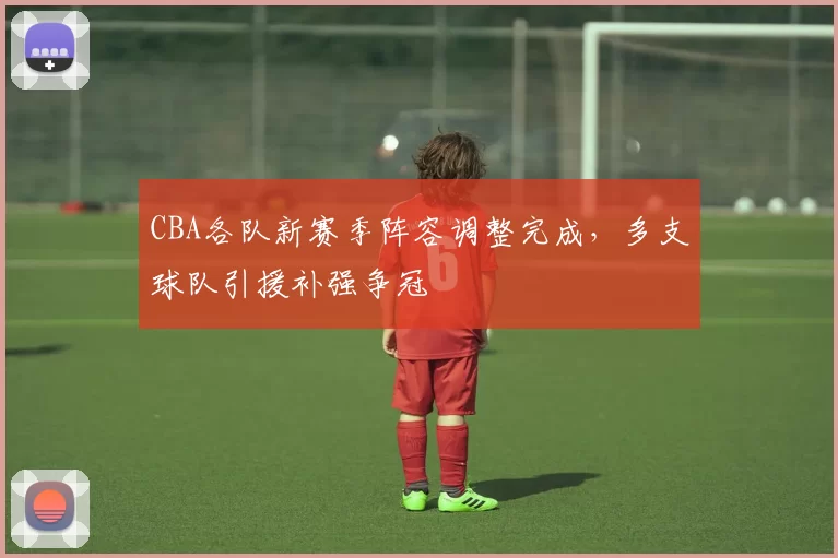 CBA各队新赛季阵容调整完成,多支球队引援补强争冠