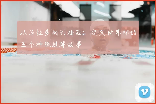 从马拉多纳到梅西：定义世界杯的五个神级进球故事