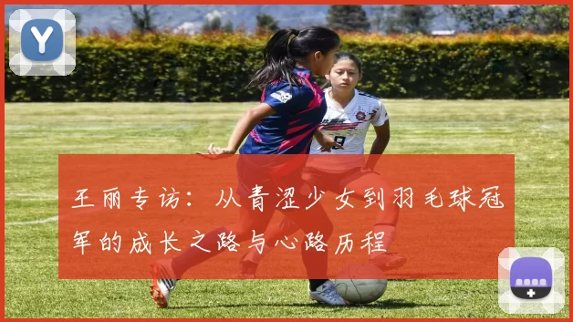 王丽专访:从青涩少女到羽毛球冠军的成长之路与心路历程