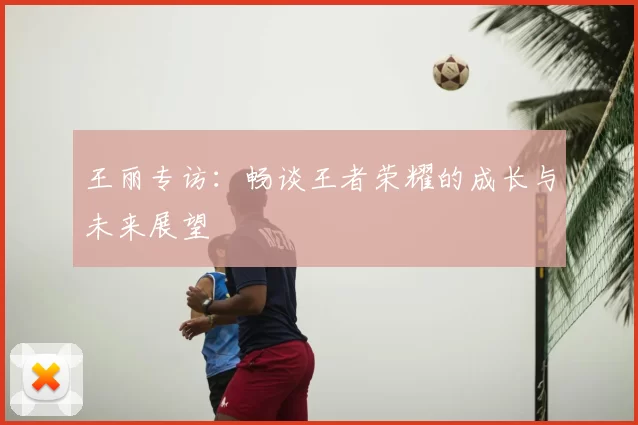 王丽专访:畅谈王者荣耀的成长与未来展望