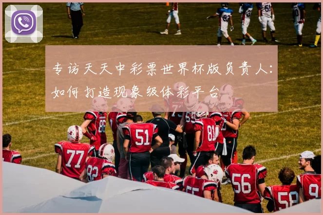 专访天天中彩票世界杯版负责人：如何打造现象级体彩平台