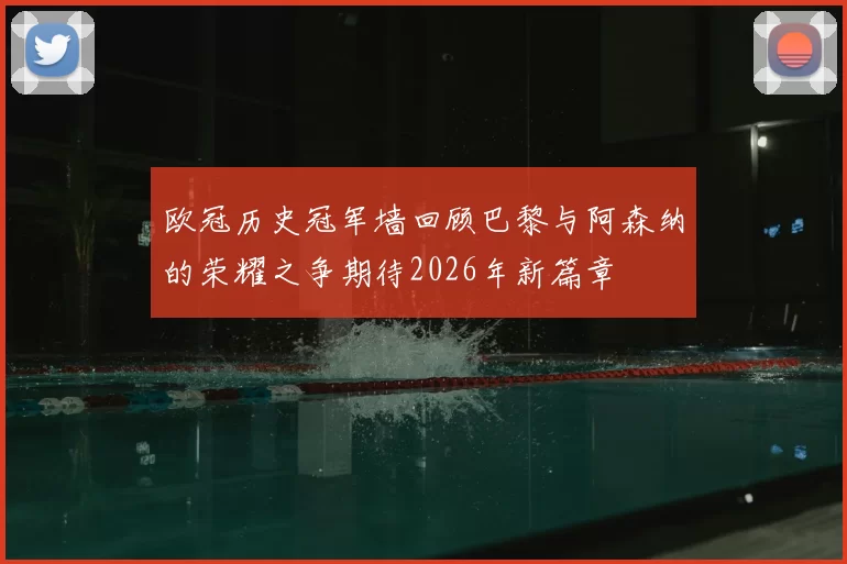 欧冠历史冠军墙回顾巴黎与阿森纳的荣耀之争期待2026年新篇章