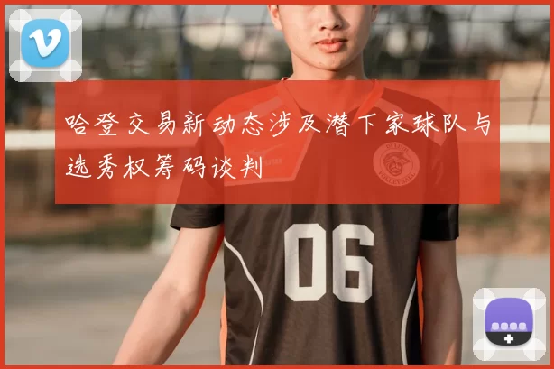 哈登交易新动态涉及潜下家球队与选秀权筹码谈判