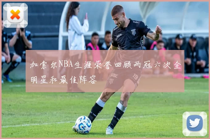 加索尔NBA生涯荣誉回顾两冠六次全明星和最佳阵容