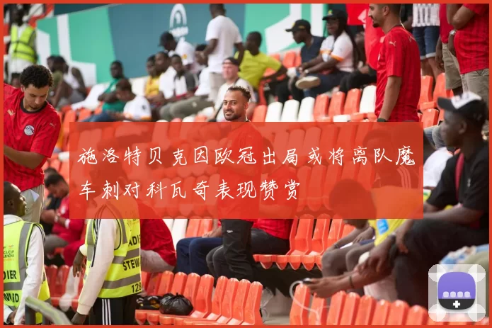 施洛特贝克因欧冠出局或将离队魔车刺对科瓦奇表现赞赏