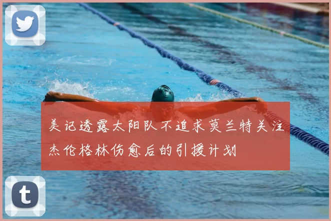 美记透露太阳队不追求莫兰特关注杰伦格林伤愈后的引援计划