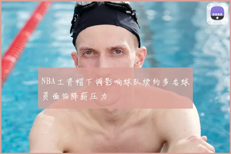 NBA工资帽下调影响球队续约多名球员面临降薪压力